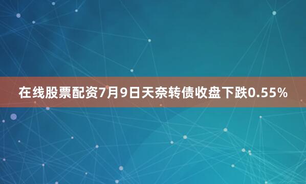 在线股票配资7月9日天奈转债收盘下跌0.55%
