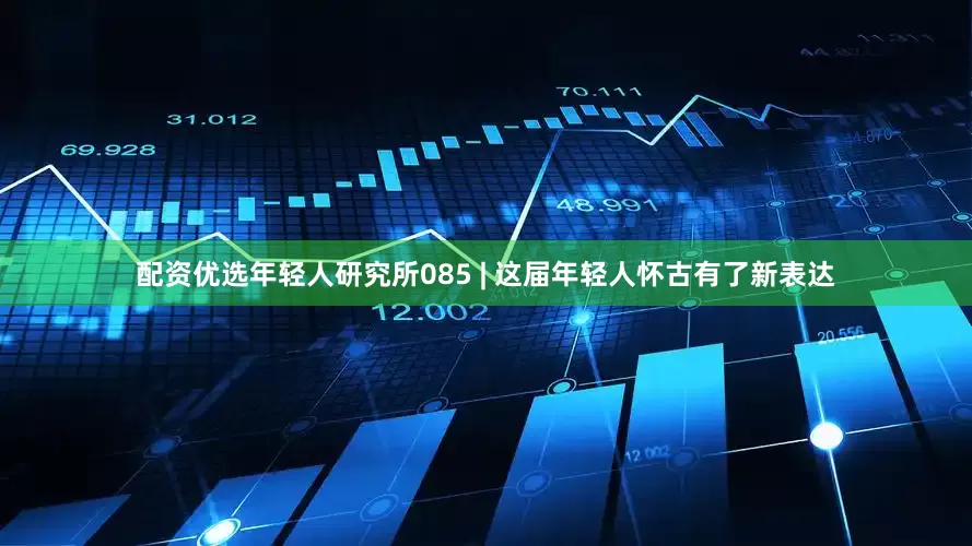 配资优选年轻人研究所085 | 这届年轻人怀古有了新表达