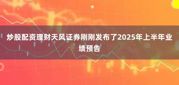 炒股配资理财天风证券刚刚发布了2025年上半年业绩预告