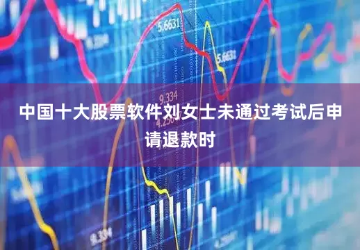 中国十大股票软件刘女士未通过考试后申请退款时