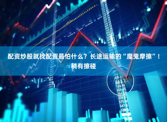 配资炒股就找配资最怕什么？长途运输的“魔鬼摩擦”！稍有擦碰