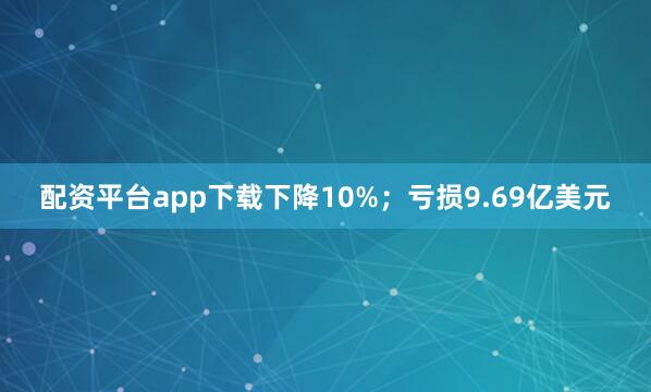 配资平台app下载下降10%；亏损9.69亿美元