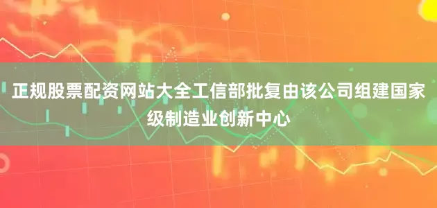 正规股票配资网站大全工信部批复由该公司组建国家级制造业创新中心
