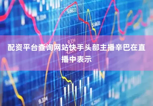 配资平台查询网站快手头部主播辛巴在直播中表示